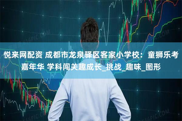 悦来网配资 成都市龙泉驿区客家小学校：童狮乐考嘉年华 学科闯关趣成长_挑战_趣味_图形